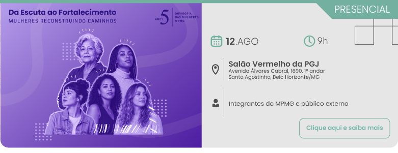 Evento presencial com o tema Da Escuta ao Fortalecimento, Mulheres Reconstruindo Caminhos, referente aos 5 anos da Ouvidoria das Mulheres do MPMG. O encontro será realizado no dia 12 de agosto, às 9 horas, no Salão Vermelho da PGJ, situado na Avenida Álvares Cabral, número 1690, primeiro andar, no bairro Santo Agostinho em Belo Horizonte, Minas Gerais. A programação destina-se a integrantes do MPMG e público externo. No canto inferior direito, há um botão com a inscrição clique aqui e saiba mais. Do lado esquerdo, em fundo roxo, há uma ilustração com fotografias em tons de roxo destacando cinco mulheres de diferentes idades e etnias.