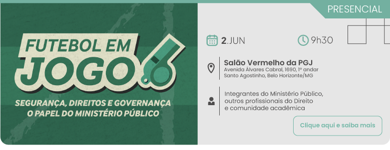 PFutebol em Jogo: Segurança, Direitos e Governança. Dia 2 de junho, às 9 horas e 30 minutos, no Salão Vermelho da PGJ - Avenida Álvares Cabral 1690, 1º andar, Santo Agostinho | Belo Horizonte/MG, público-alvo: Integrantes do Ministério Público, outros profissionais do Direito e comunidade acadêmica. Clique aqui para saber mais
