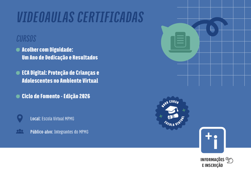 Vídeoaulas Certificadas. Cursos: Acolher com Dignidade: Um Ano de Dedicação e Resultados; ECA Digital: Proteção de Crianças e Adolescentes no Ambiente Virtual; Ciclo de Fomento - Edição 2026. Local: Escola Virtual MPMG, Público-alvo: Integrantes do MPMG. Clique aqui para mais informações e inscrição.