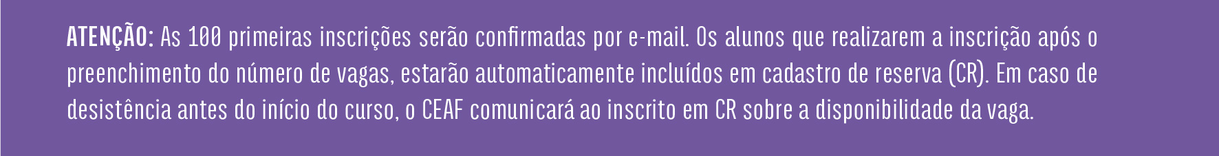 ATENÇÃO: As 100 primeiras inscrições serão confirmadas por e-mail. Os alunos que realizarem a inscrição após o preenchimento do número de vagas, estarão automaticamente incluídos em cadastro de reserva (CR). Em caso de desistência antes do início do curso, o CEAF comunicará ao inscrito em CR sobre a disponibilidade da vaga.