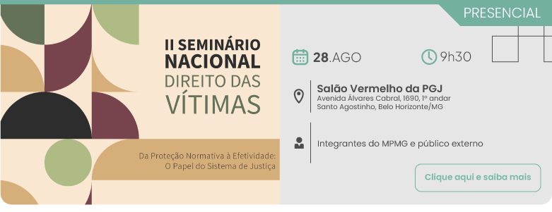 Divulgação do evento presencial II Seminário Nacional Direito das Vítimas, com o tema Da Proteção Normativa à Efetividade: O Papel do Sistema de Justiça. O evento será realizado no dia 28 de agosto, às 9h30, no Salão Vermelho da PGJ, localizado na Avenida Álvares Cabral, 1690, 1º andar, bairro Santo Agostinho, Belo Horizonte, Minas Gerais. O público-alvo são integrantes do MPMG e público externo. No canto inferior direito, consta o botão Clique aqui e saiba mais.
