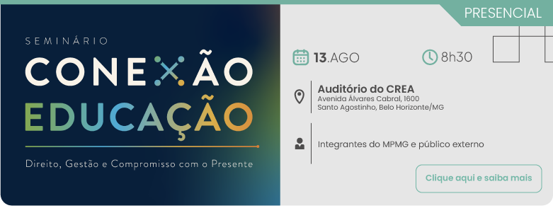 Evento presencial do Seminário Conexão Educação: Direito, Gestão e Compromisso com o Presente. O encontro será realizado no dia 13 de agosto, às 8 horas e 30 minutos, no Auditório do CREA, localizado na Avenida Álvares Cabral, número 1600, no bairro Santo Agostinho em Belo Horizonte, Minas Gerais. A programação destina-se a integrantes do MPMG e público externo. No canto inferior direito, há um botão com o texto clique aqui e saiba mais. Do lado esquerdo, em fundo azul escuro, consta o título do seminário.